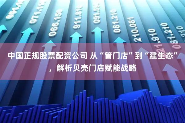 中国正规股票配资公司 从“管门店”到“建生态”，解析贝壳门店赋能战略