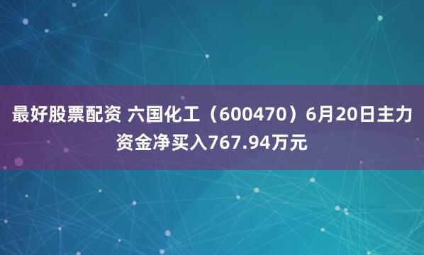 最好股票配资 六国化工（600470）6月20日主力资金净买入767.94万元