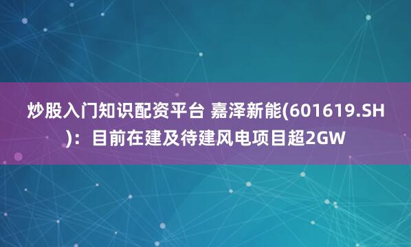 炒股入门知识配资平台 嘉泽新能(601619.SH)：目前在建及待建风电项目超2GW