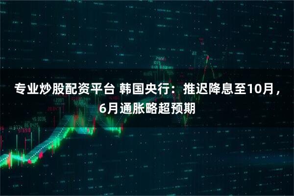 专业炒股配资平台 韩国央行：推迟降息至10月，6月通胀略超预期