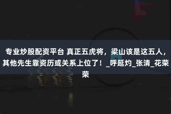 专业炒股配资平台 真正五虎将，梁山该是这五人，其他先生靠资历或关系上位了！_呼延灼_张清_花荣