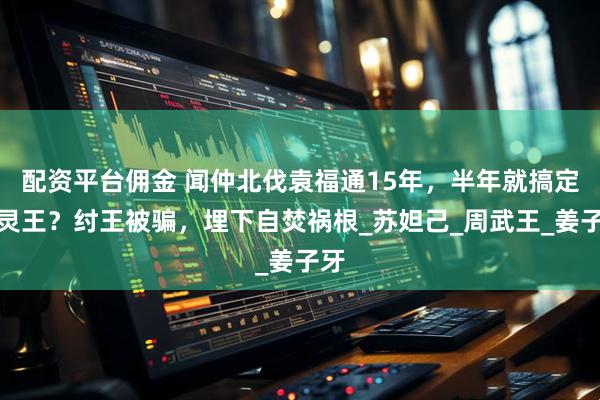 配资平台佣金 闻仲北伐袁福通15年，半年就搞定平灵王？纣王被骗，埋下自焚祸根_苏妲己_周武王_姜子牙