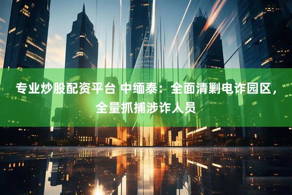 专业炒股配资平台 中缅泰：全面清剿电诈园区，全量抓捕涉诈人员