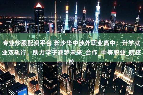 专业炒股配资平台 长沙华中涉外职业高中：升学就业双轨行，助力学子逐梦未来_合作_中等职业_院校