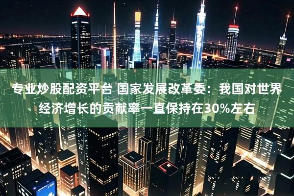 专业炒股配资平台 国家发展改革委：我国对世界经济增长的贡献率一直保持在30%左右