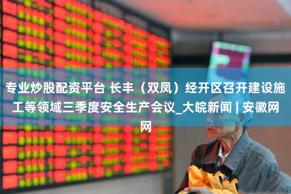 专业炒股配资平台 长丰（双凤）经开区召开建设施工等领域三季度安全生产会议_大皖新闻 | 安徽网