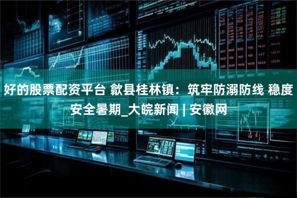 好的股票配资平台 歙县桂林镇：筑牢防溺防线 稳度安全暑期_大皖新闻 | 安徽网