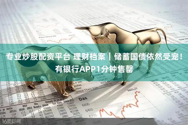 专业炒股配资平台 理财档案｜储蓄国债依然受宠！有银行APP1分钟售罄