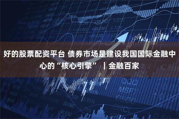 好的股票配资平台 债券市场是建设我国国际金融中心的“核心引擎” ｜金融百家