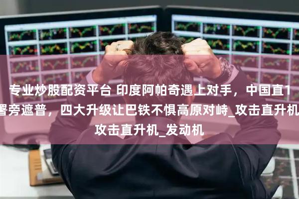 专业炒股配资平台 印度阿帕奇遇上对手，中国直10ME部署旁遮普，四大升级让巴铁不惧高原对峙_攻击直升机_发动机