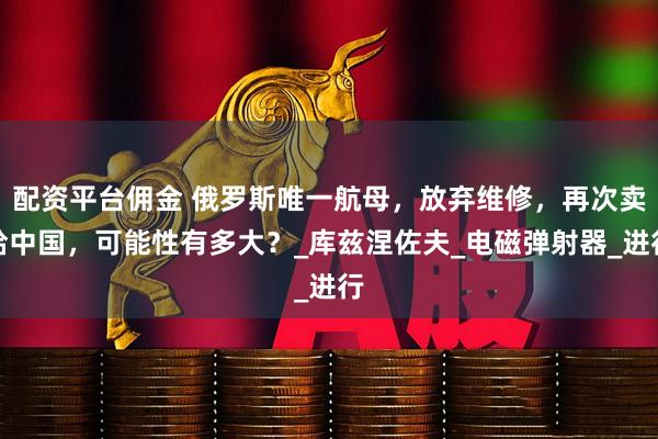 配资平台佣金 俄罗斯唯一航母，放弃维修，再次卖给中国，可能性有多大？_库兹涅佐夫_电磁弹射器_进行