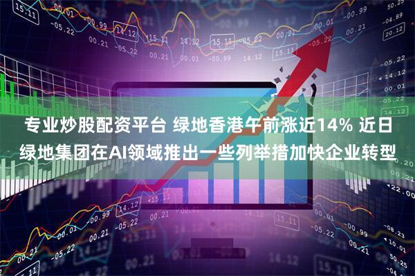 专业炒股配资平台 绿地香港午前涨近14% 近日绿地集团在AI领域推出一些列举措加快企业转型