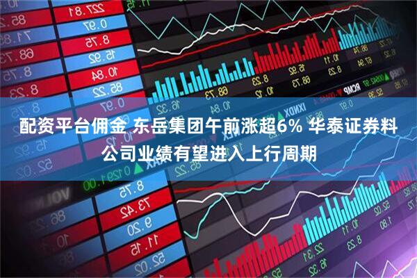 配资平台佣金 东岳集团午前涨超6% 华泰证券料公司业绩有望进入上行周期