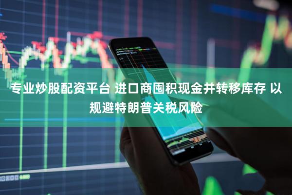 专业炒股配资平台 进口商囤积现金并转移库存 以规避特朗普关税风险