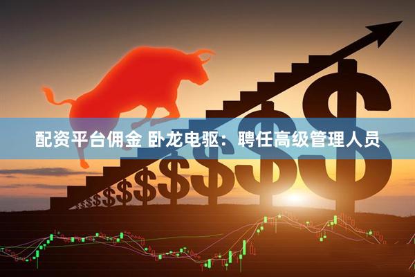 配资平台佣金 卧龙电驱：聘任高级管理人员