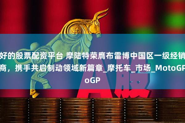 好的股票配资平台 摩陆特荣膺布雷博中国区一级经销商，携手共启制动领域新篇章_摩托车_市场_MotoGP