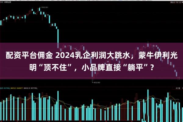 配资平台佣金 2024乳企利润大跳水，蒙牛伊利光明“顶不住”，小品牌直接“躺平”？