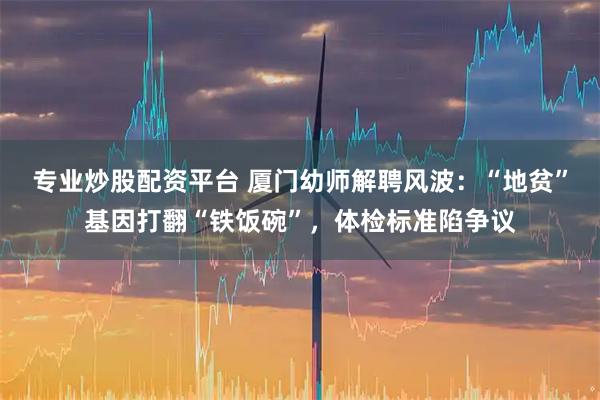 专业炒股配资平台 厦门幼师解聘风波：“地贫”基因打翻“铁饭碗”，体检标准陷争议