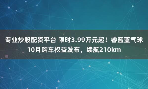 专业炒股配资平台 限时3.99万元起！睿蓝蓝气球10月购车权益发布，续航210km
