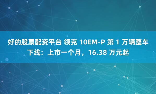 好的股票配资平台 领克 10EM-P 第 1 万辆整车下线：上市一个月，16.38 万元起