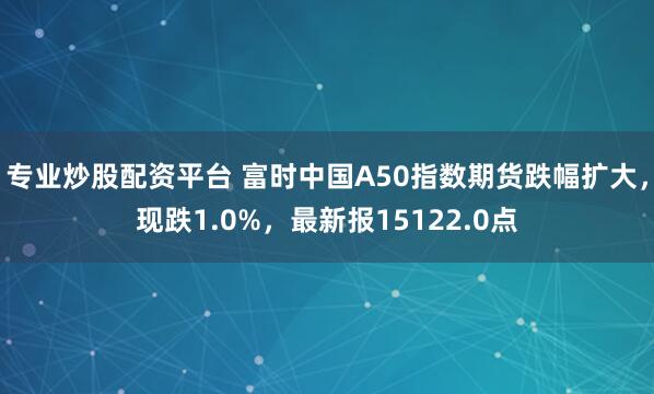 专业炒股配资平台 富时中国A50指数期货跌幅扩大，现跌1.0%，最新报15122.0点