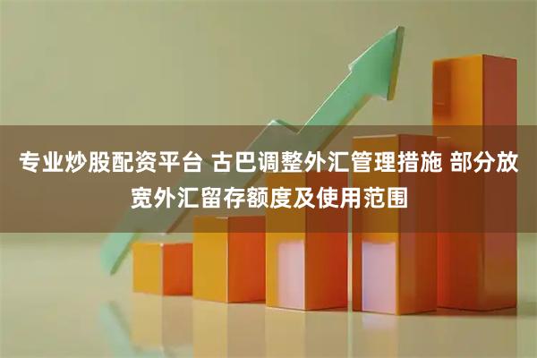 专业炒股配资平台 古巴调整外汇管理措施 部分放宽外汇留存额度及使用范围