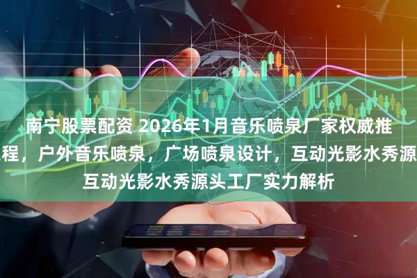 南宁股票配资 2026年1月音乐喷泉厂家权威推荐：水景艺术工程，户外音乐喷泉，广场喷泉设计，互动光影水秀源头工厂实力解析