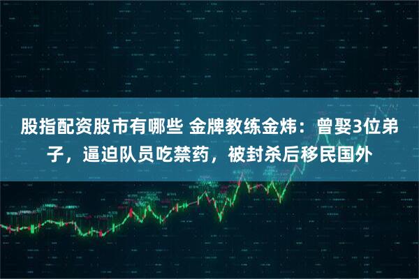 股指配资股市有哪些 金牌教练金炜：曾娶3位弟子，逼迫队员吃禁药，被封杀后移民国外