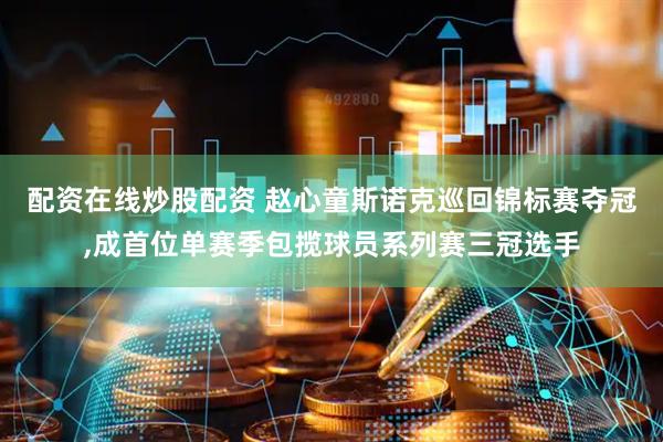 配资在线炒股配资 赵心童斯诺克巡回锦标赛夺冠,成首位单赛季包揽球员系列赛三冠选手