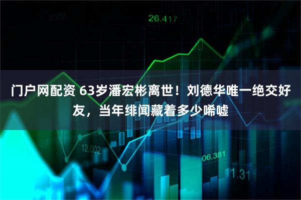 门户网配资 63岁潘宏彬离世！刘德华唯一绝交好友，当年绯闻藏着多少唏嘘
