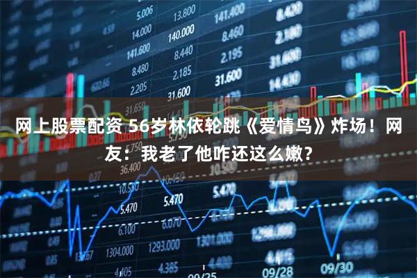 网上股票配资 56岁林依轮跳《爱情鸟》炸场！网友：我老了他咋还这么嫩？