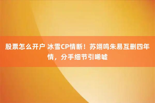 股票怎么开户 冰雪CP情断！苏翊鸣朱易互删四年情，分手细节引唏嘘