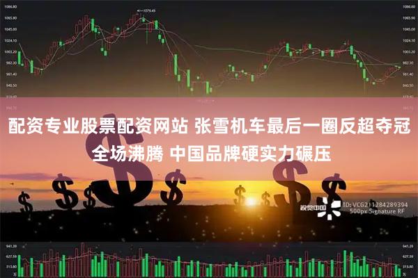 配资专业股票配资网站 张雪机车最后一圈反超夺冠 全场沸腾 中国品牌硬实力碾压