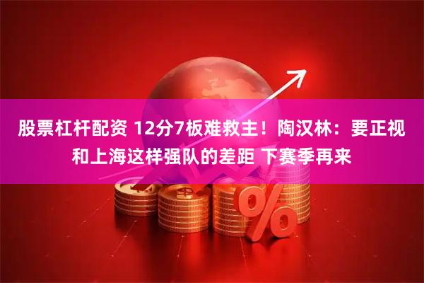 股票杠杆配资 12分7板难救主！陶汉林：要正视和上海这样强队的差距 下赛季再来