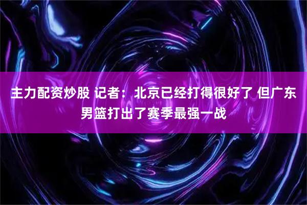 主力配资炒股 记者：北京已经打得很好了 但广东男篮打出了赛季最强一战