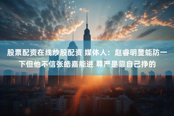 股票配资在线炒股配资 媒体人：赵睿明显能防一下但他不信张皓嘉能进 尊严是靠自己挣的