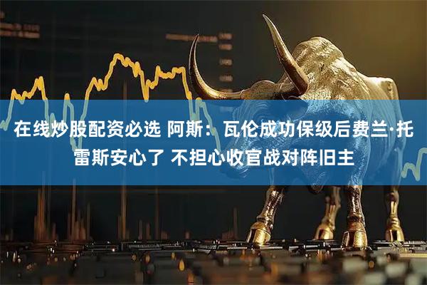 在线炒股配资必选 阿斯：瓦伦成功保级后费兰·托雷斯安心了 不担心收官战对阵旧主