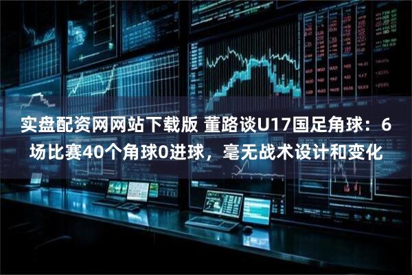 实盘配资网网站下载版 董路谈U17国足角球：6场比赛40个角球0进球，毫无战术设计和变化