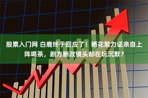股票入门网 白鹿终于回应了！晒花絮力证亲自上阵喝茶，剧方删改镜头却在玩沉默？