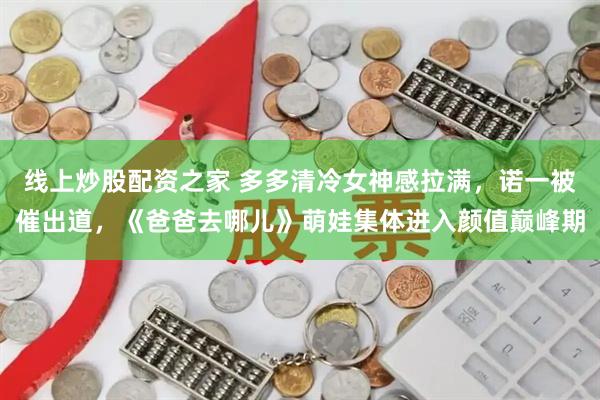 线上炒股配资之家 多多清冷女神感拉满,诺一被催出道,《爸爸去哪儿》萌娃集体进入颜值巅峰期