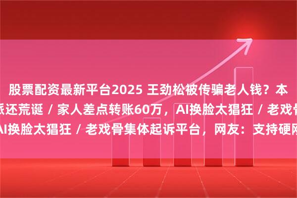 股票配资最新平台2025 王劲松被传骗老人钱？本人回应：比我演的反派还荒诞 / 家人差点转账60万，AI换脸太猖狂 / 老戏骨集体起诉平台，网友：支持硬刚到底