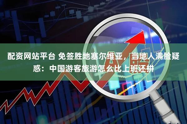 配资网站平台 免签胜地塞尔维亚，当地人满脸疑惑：中国游客旅游怎么比上班还拼