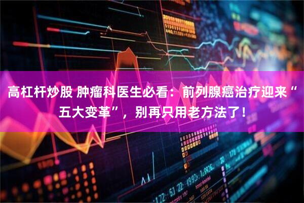 高杠杆炒股 肿瘤科医生必看：前列腺癌治疗迎来“五大变革”，别再只用老方法了！