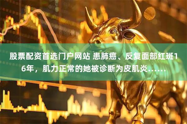 股票配资首选门户网站 患肺癌、反复面部红斑16年，肌力正常的她被诊断为皮肌炎……