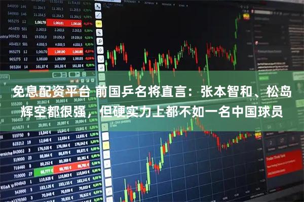 免息配资平台 前国乒名将直言：张本智和、松岛辉空都很强，但硬实力上都不如一名中国球员