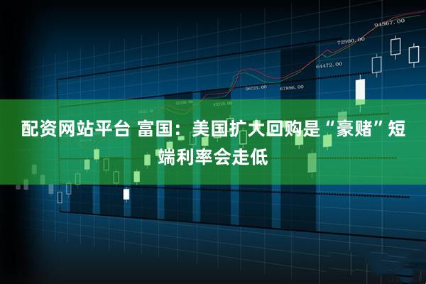 配资网站平台 富国：美国扩大回购是“豪赌”短端利率会走低