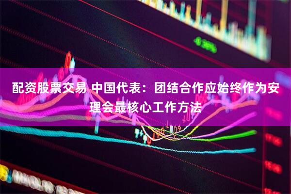 配资股票交易 中国代表：团结合作应始终作为安理会最核心工作方法